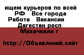 ищем курьеров по всей РФ - Все города Работа » Вакансии   . Дагестан респ.,Махачкала г.